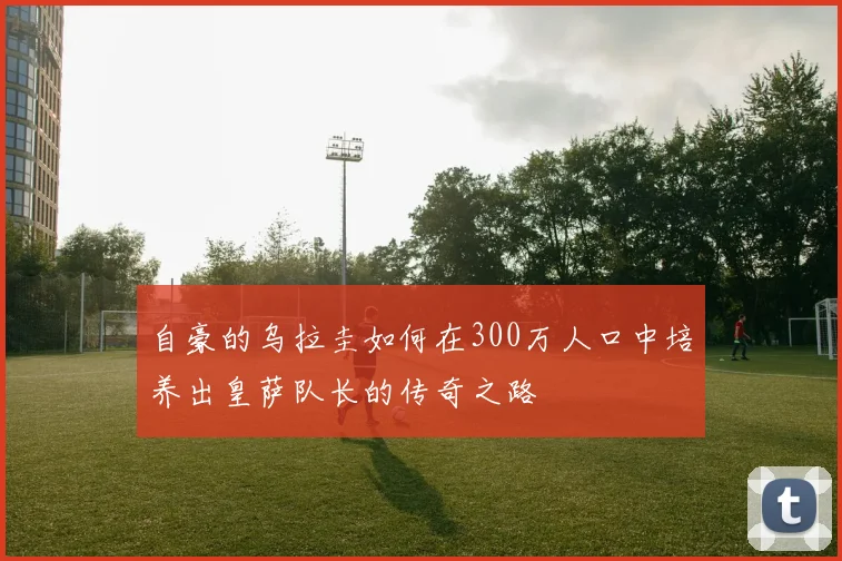 自豪的乌拉圭如何在300万人口中培养出皇萨队长的传奇之路