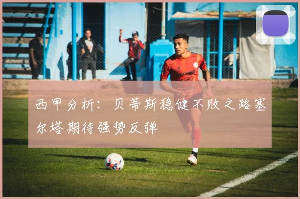 西甲分析：贝蒂斯稳健不败之路塞尔塔期待强势反弹