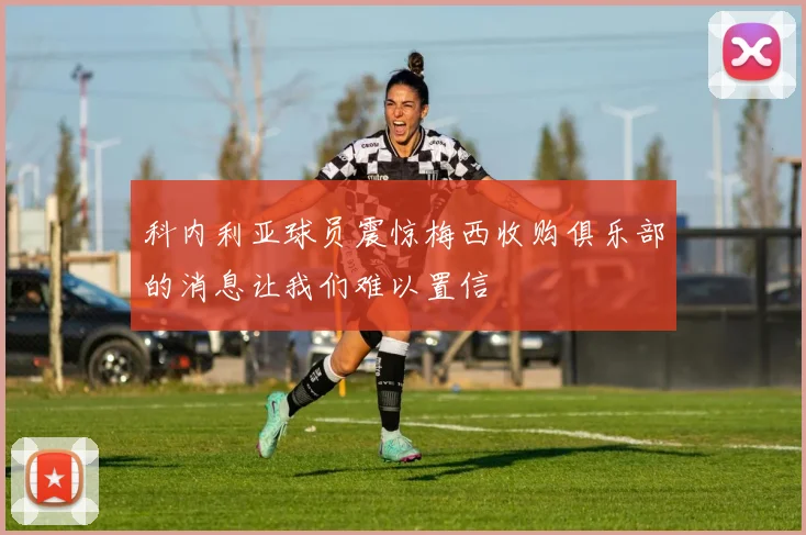 科内利亚球员震惊梅西收购俱乐部的消息让我们难以置信
