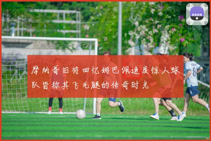 摩纳哥旧将回忆姆巴佩速度惊人球队皆称其飞毛腿的传奇时光