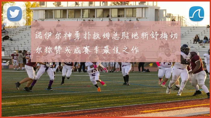 诺伊尔神勇扑救姆总贴地斩舒梅切尔称赞或成赛季最佳之作