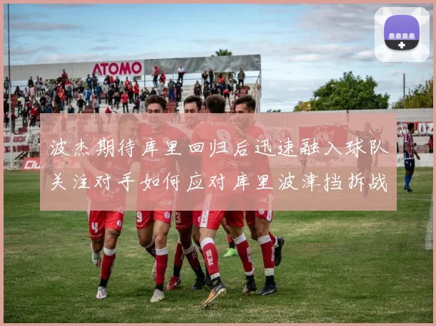 波杰期待库里回归后迅速融入球队关注对手如何应对库里波津挡拆战术