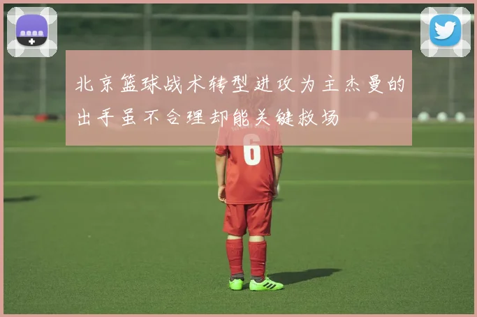 北京篮球战术转型进攻为主杰曼的出手虽不合理却能关键救场