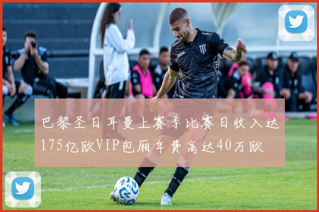 巴黎圣日耳曼上赛季比赛日收入达175亿欧VIP包厢年费高达40万欧