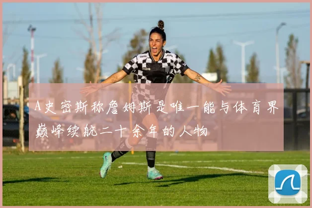 A史密斯称詹姆斯是唯一能与体育界巅峰续航二十余年的人物