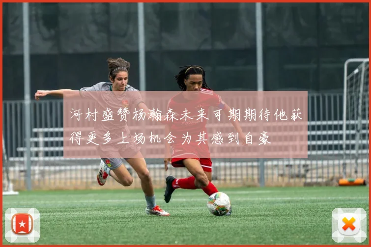 河村盛赞杨瀚森未来可期期待他获得更多上场机会为其感到自豪