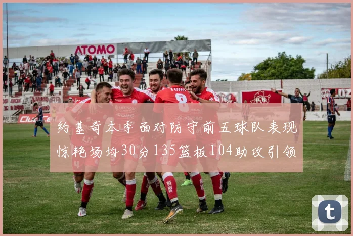 约基奇本季面对防守前五球队表现惊艳场均30分135篮板104助攻引领球队奋勇争先