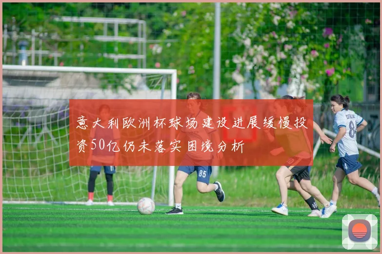 意大利欧洲杯球场建设进展缓慢投资50亿仍未落实困境分析