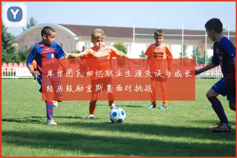 库尔图瓦回忆职业生涯失误与成长经历鼓励金斯基面对挑战