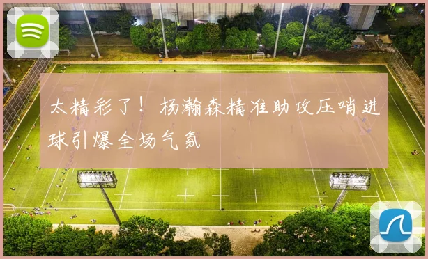太精彩了！杨瀚森精准助攻压哨进球引爆全场气氛