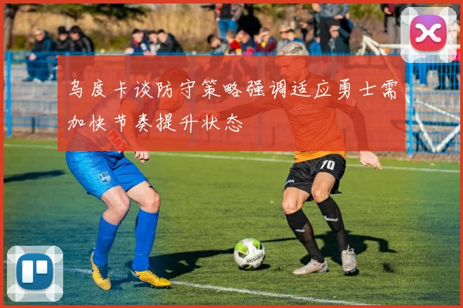 乌度卡谈防守策略强调适应勇士需加快节奏提升状态