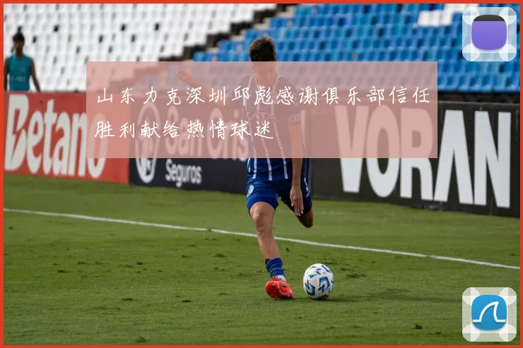 山东力克深圳邱彪感谢俱乐部信任胜利献给热情球迷