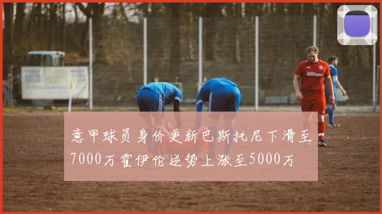 意甲球员身价更新巴斯托尼下滑至7000万霍伊伦逆势上涨至5000万