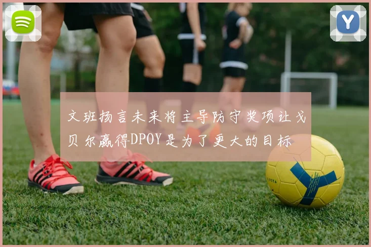 文班扬言未来将主导防守奖项让戈贝尔赢得DPOY是为了更大的目标