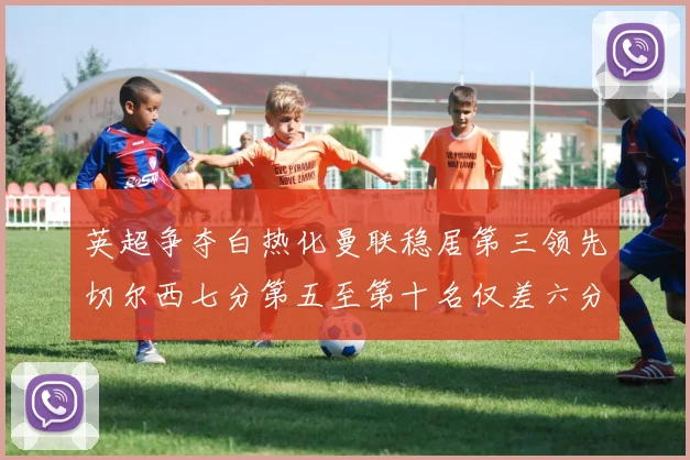 英超争夺白热化曼联稳居第三领先切尔西七分第五至第十名仅差六分