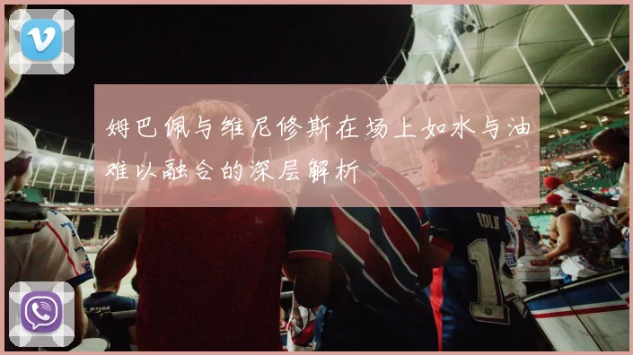 姆巴佩与维尼修斯在场上如水与油难以融合的深层解析