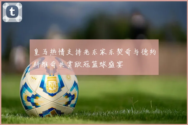 皇马热情支持老东家东契奇与德约科维奇共赏欧冠篮球盛宴
