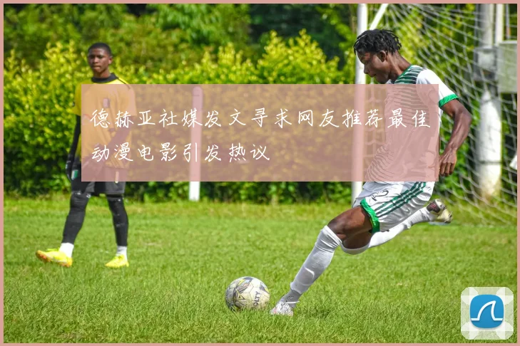 德赫亚社媒发文寻求网友推荐最佳动漫电影引发热议