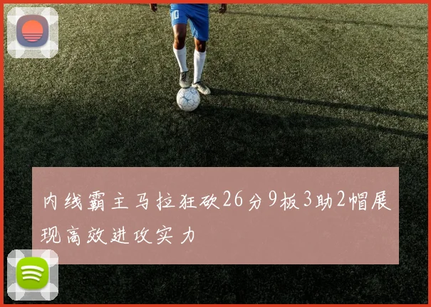 内线霸主马拉狂砍26分9板3助2帽展现高效进攻实力