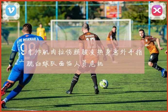 李帅肌肉拉伤颜骏凌热身意外手指脱臼球队面临人员危机