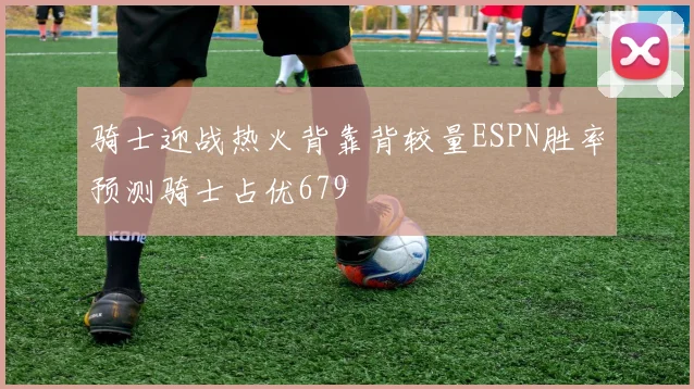 骑士迎战热火背靠背较量ESPN胜率预测骑士占优679