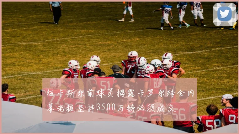 纽卡斯尔前球员揭露卡罗尔转会内幕老板坚持3500万镑必须成交