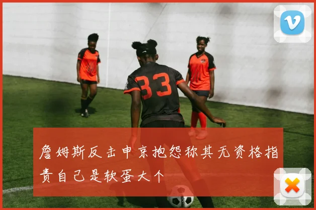 詹姆斯反击申京抱怨称其无资格指责自己是软蛋大个