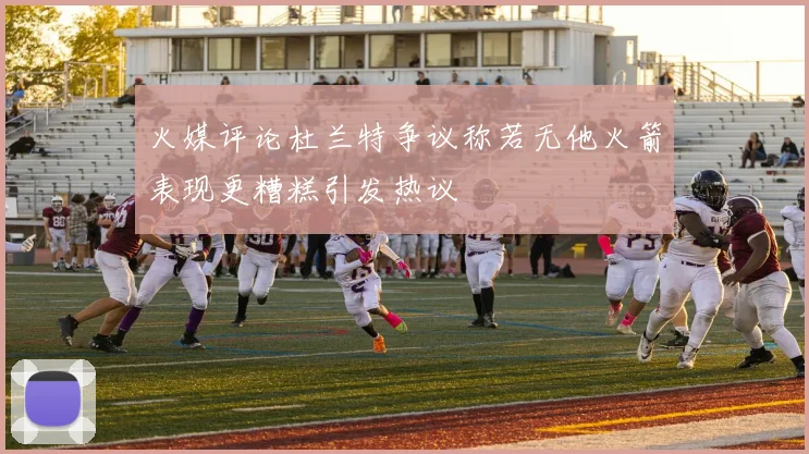 火媒评论杜兰特争议称若无他火箭表现更糟糕引发热议