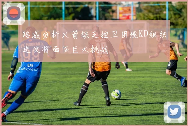 路威分析火箭缺乏控卫困境KD组织进攻将面临巨大挑战