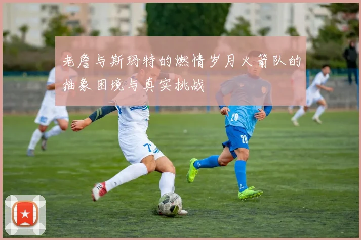 老詹与斯玛特的燃情岁月火箭队的抽象困境与真实挑战