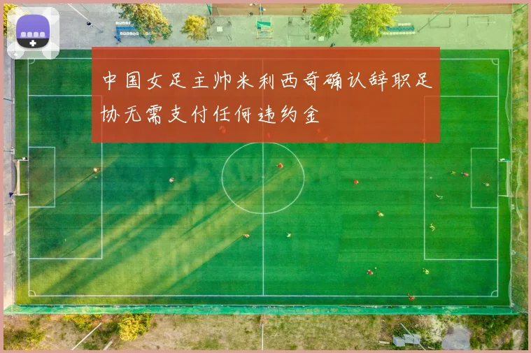 中国女足主帅米利西奇确认辞职足协无需支付任何违约金
