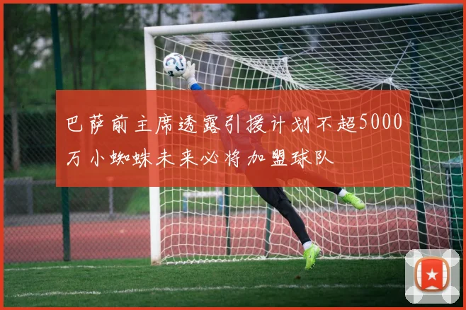 巴萨前主席透露引援计划不超5000万小蜘蛛未来必将加盟球队