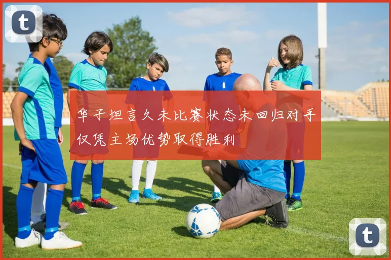 华子坦言久未比赛状态未回归对手仅凭主场优势取得胜利