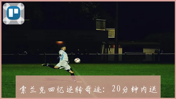 索兰克回忆逆转奇迹：20分钟内送礼0-4落后几乎不可能发生