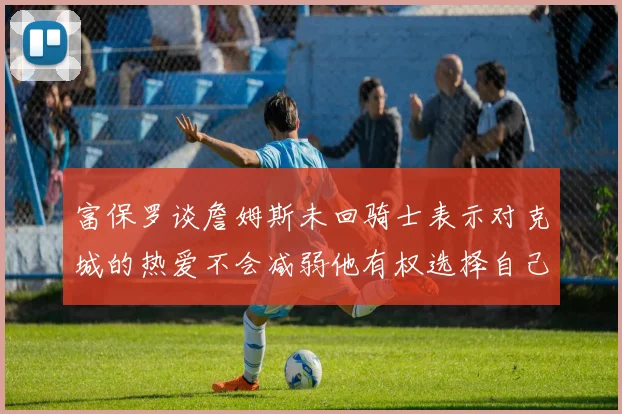 富保罗谈詹姆斯未回骑士表示对克城的热爱不会减弱他有权选择自己的未来
